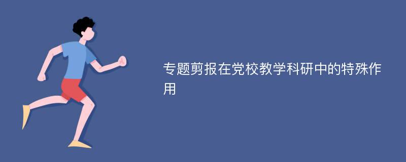 专题剪报在党校教学科研中的特殊作用