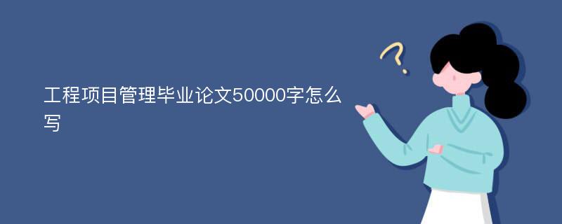 工程项目管理毕业论文50000字怎么写